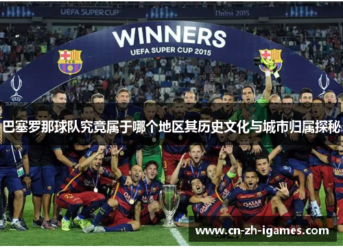 巴塞罗那球队究竟属于哪个地区其历史文化与城市归属探秘 巴塞罗那球队究竟属于哪个地区其历史文化与城市归属探秘