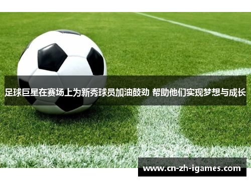 足球巨星在赛场上为新秀球员加油鼓劲 帮助他们实现梦想与成长