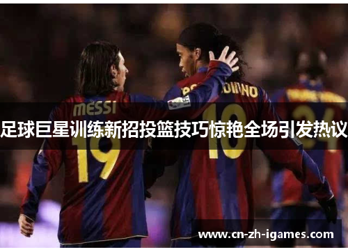足球巨星训练新招投篮技巧惊艳全场引发热议 足球巨星训练新招投篮技巧惊艳全场引发热议