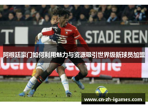 阿根廷豪门如何利用魅力与资源吸引世界级新球员加盟 阿根廷豪门如何利用魅力与资源吸引世界级新球员加盟