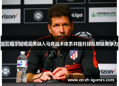 加拉格尔如何完美融入马竞战术体系并提升球队整体竞争力 加拉格尔如何完美融入马竞战术体系并提升球队整体竞争力