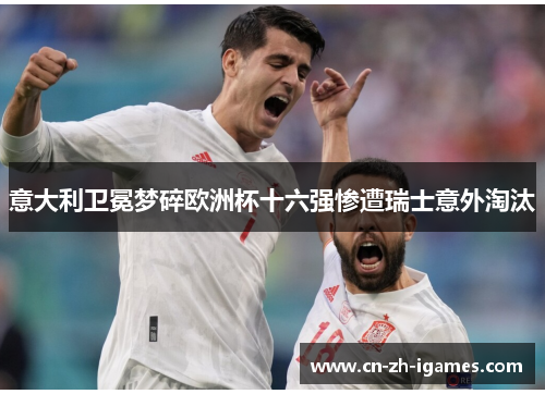 意大利卫冕梦碎欧洲杯十六强惨遭瑞士意外淘汰 意大利卫冕梦碎欧洲杯十六强惨遭瑞士意外淘汰