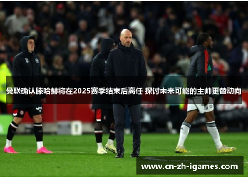 曼联确认滕哈赫将在2025赛季结束后离任 探讨未来可能的主帅更替动向