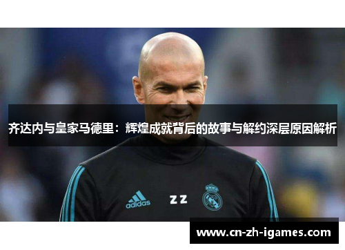齐达内与皇家马德里:辉煌成就背后的故事与解约深层原因解析 齐达内与皇家马德里:辉煌成就背后的故事与解约深层原因解析